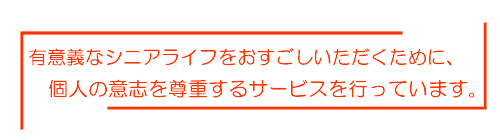 有意義なシニアライフをお過ごしいただくために、個人の意思を尊重するサービスを行なっています。